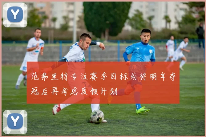 范弗里特专注赛季目标或将明年夺冠后再考虑度假计划
