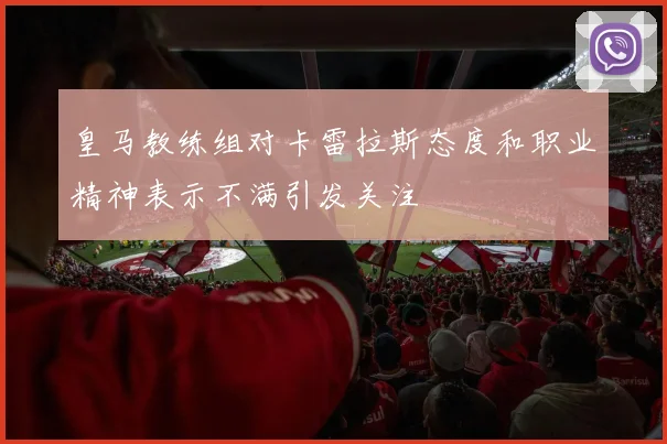 皇马教练组对卡雷拉斯态度和职业精神表示不满引发关注