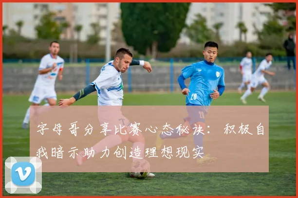 字母哥分享比赛心态秘诀：积极自我暗示助力创造理想现实