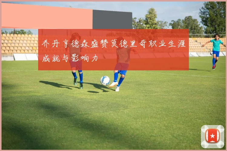 乔丹亨德森盛赞莫德里奇职业生涯成就与影响力