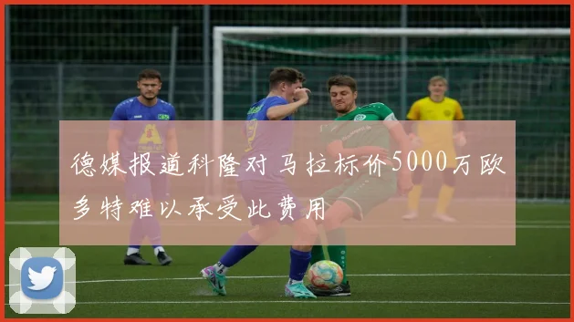 德媒报道科隆对马拉标价5000万欧多特难以承受此费用