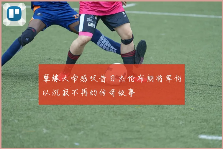 孽缘大帝感叹昔日杰伦布朗将军何以沉寂不再的传奇故事