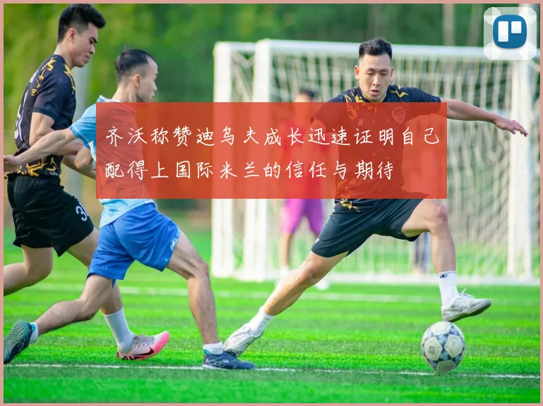 齐沃称赞迪乌夫成长迅速证明自己配得上国际米兰的信任与期待