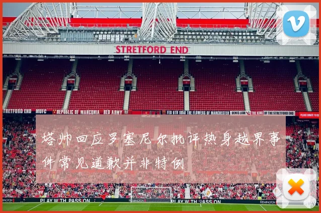 塔帅回应罗塞尼尔批评热身越界事件常见道歉并非特例