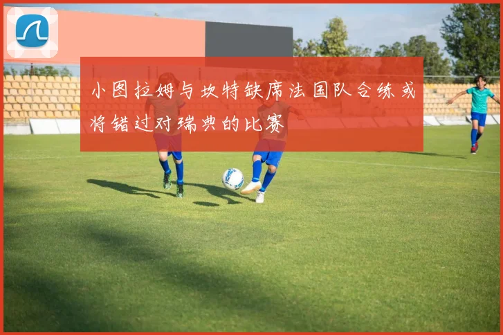 小图拉姆与坎特缺席法国队合练或将错过对瑞典的比赛