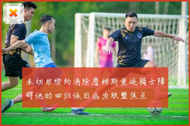 米切尔续约消除詹姆斯重返骑士障碍他的回归依旧成为联盟焦点