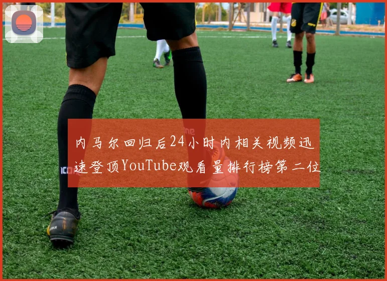 内马尔回归后24小时内相关视频迅速登顶YouTube观看量排行榜第二位