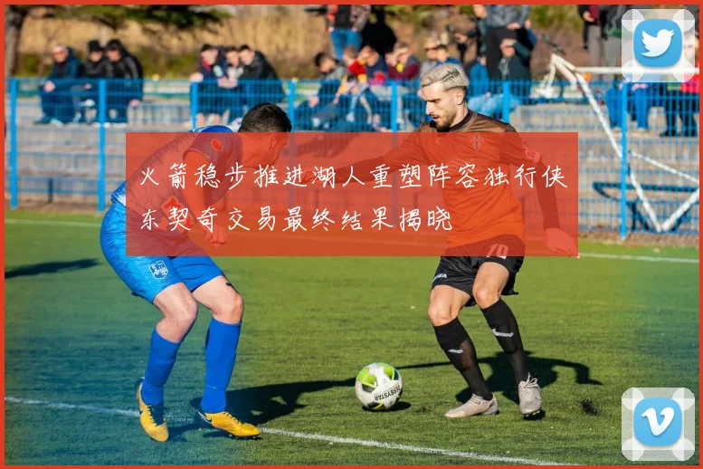 火箭稳步推进湖人重塑阵容独行侠东契奇交易最终结果揭晓