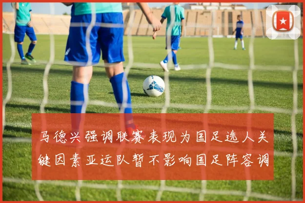 马德兴强调联赛表现为国足选人关键因素亚运队暂不影响国足阵容调整