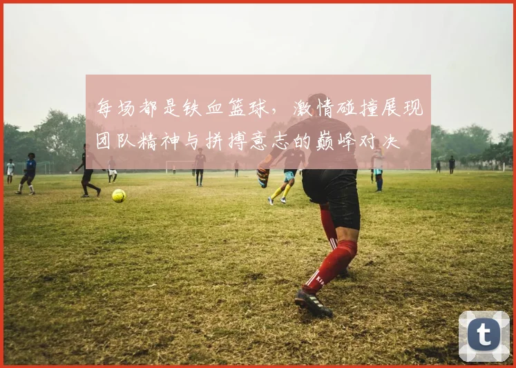 每场都是铁血篮球，激情碰撞展现团队精神与拼搏意志的巅峰对决