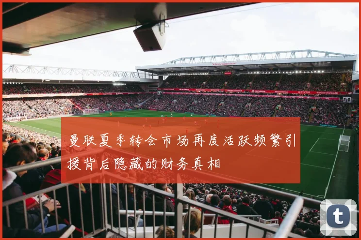 曼联夏季转会市场再度活跃频繁引援背后隐藏的财务真相