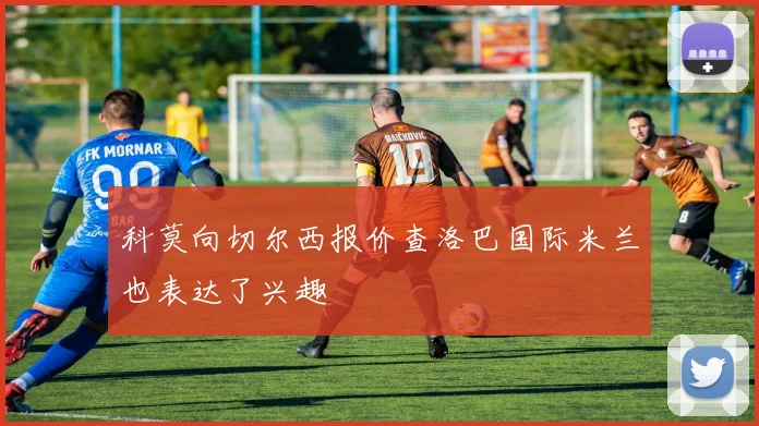 科莫向切尔西报价查洛巴国际米兰也表达了兴趣
