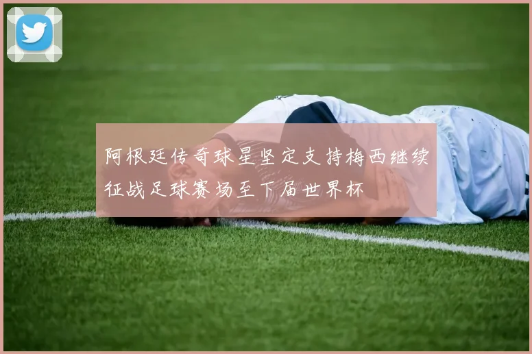 阿根廷传奇球星坚定支持梅西继续征战足球赛场至下届世界杯