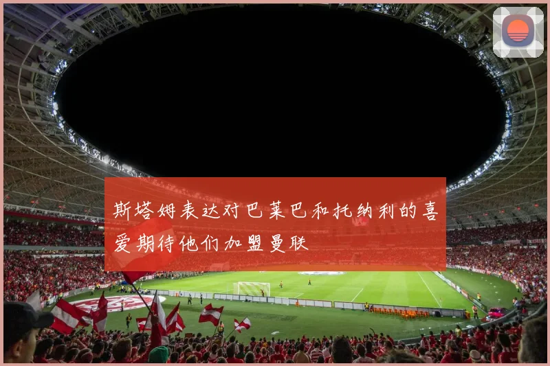 斯塔姆表达对巴莱巴和托纳利的喜爱期待他们加盟曼联