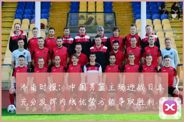 济南时报：中国男篮主场迎战日本充分发挥内线优势方能争取胜利
