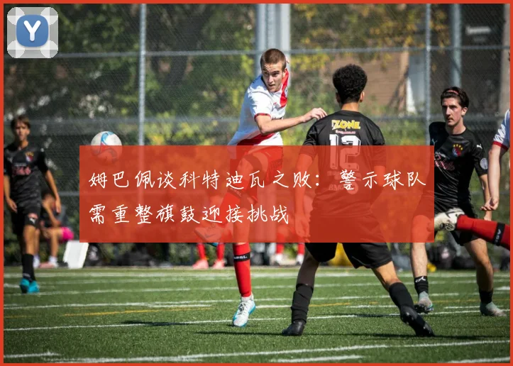 姆巴佩谈科特迪瓦之败：警示球队需重整旗鼓迎接挑战