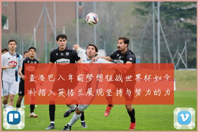 查洛巴八年前梦想征战世界杯如今补招入英格兰展现坚持与努力的力量