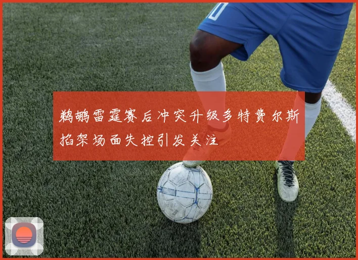 鹈鹕雷霆赛后冲突升级多特费尔斯掐架场面失控引发关注